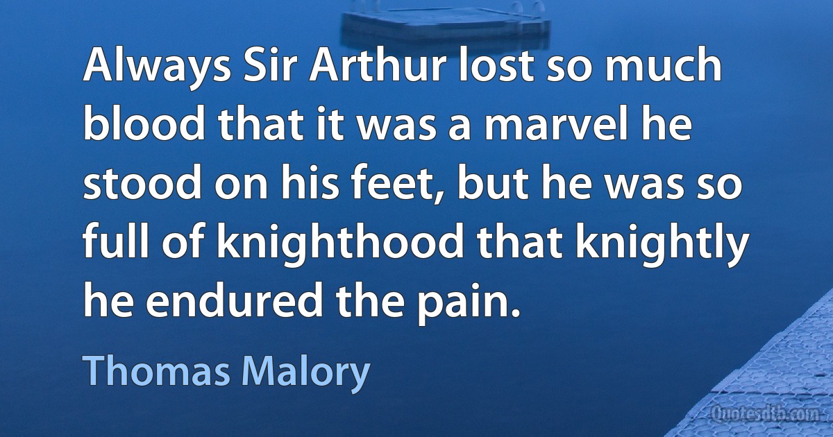 Always Sir Arthur lost so much blood that it was a marvel he stood on his feet, but he was so full of knighthood that knightly he endured the pain. (Thomas Malory)