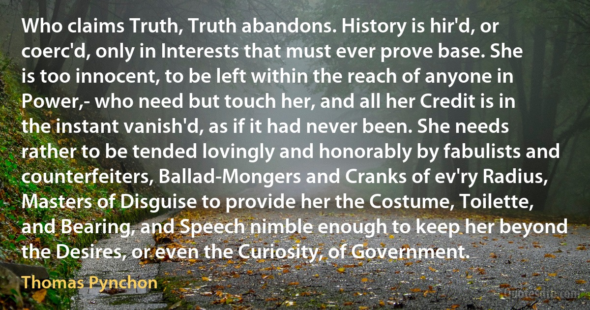 Who claims Truth, Truth abandons. History is hir'd, or coerc'd, only in Interests that must ever prove base. She is too innocent, to be left within the reach of anyone in Power,- who need but touch her, and all her Credit is in the instant vanish'd, as if it had never been. She needs rather to be tended lovingly and honorably by fabulists and counterfeiters, Ballad-Mongers and Cranks of ev'ry Radius, Masters of Disguise to provide her the Costume, Toilette, and Bearing, and Speech nimble enough to keep her beyond the Desires, or even the Curiosity, of Government. (Thomas Pynchon)