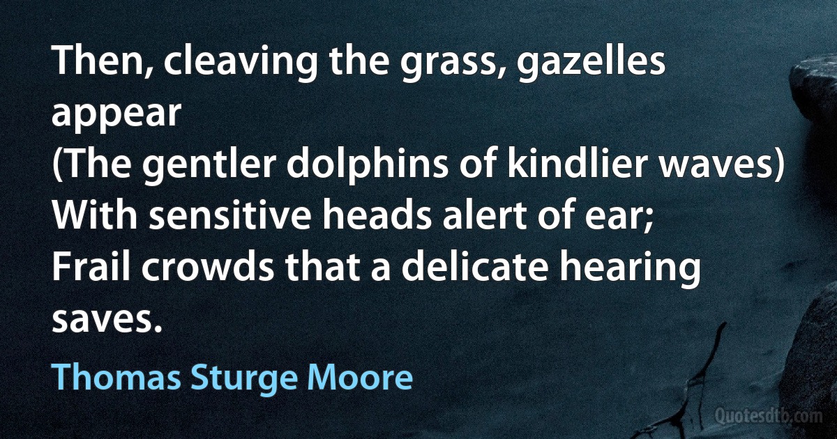 Then, cleaving the grass, gazelles appear
(The gentler dolphins of kindlier waves)
With sensitive heads alert of ear;
Frail crowds that a delicate hearing saves. (Thomas Sturge Moore)