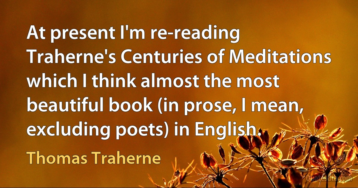 At present I'm re-reading Traherne's Centuries of Meditations which I think almost the most beautiful book (in prose, I mean, excluding poets) in English. (Thomas Traherne)