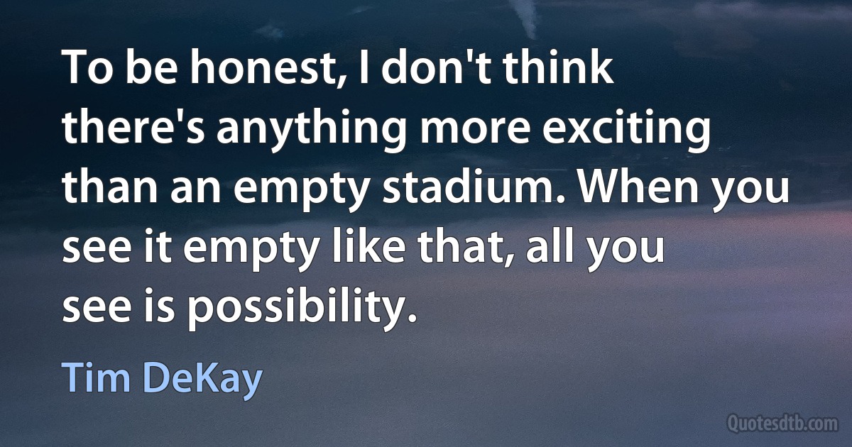 To be honest, I don't think there's anything more exciting than an empty stadium. When you see it empty like that, all you see is possibility. (Tim DeKay)