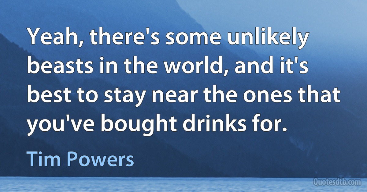 Yeah, there's some unlikely beasts in the world, and it's best to stay near the ones that you've bought drinks for. (Tim Powers)