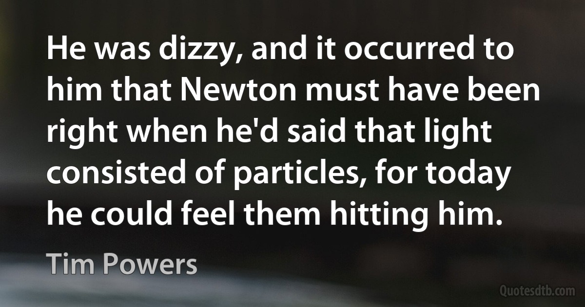 He was dizzy, and it occurred to him that Newton must have been right when he'd said that light consisted of particles, for today he could feel them hitting him. (Tim Powers)