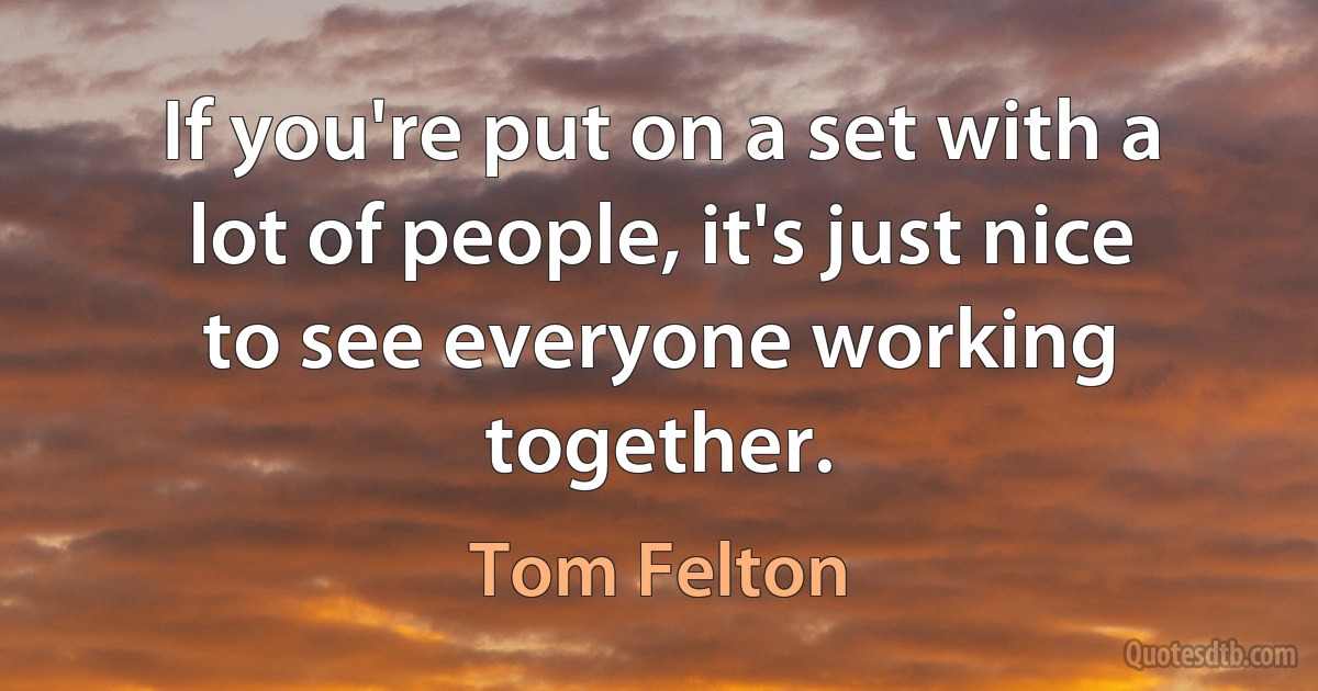 If you're put on a set with a lot of people, it's just nice to see everyone working together. (Tom Felton)