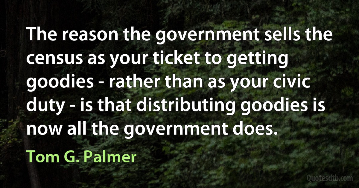 The reason the government sells the census as your ticket to getting goodies - rather than as your civic duty - is that distributing goodies is now all the government does. (Tom G. Palmer)