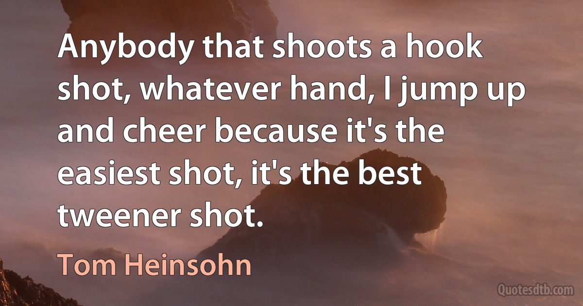 Anybody that shoots a hook shot, whatever hand, I jump up and cheer because it's the easiest shot, it's the best tweener shot. (Tom Heinsohn)