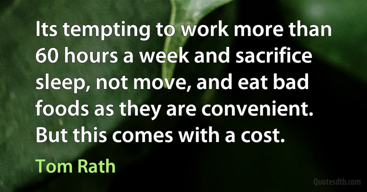 Its tempting to work more than 60 hours a week and sacrifice sleep, not move, and eat bad foods as they are convenient. But this comes with a cost. (Tom Rath)