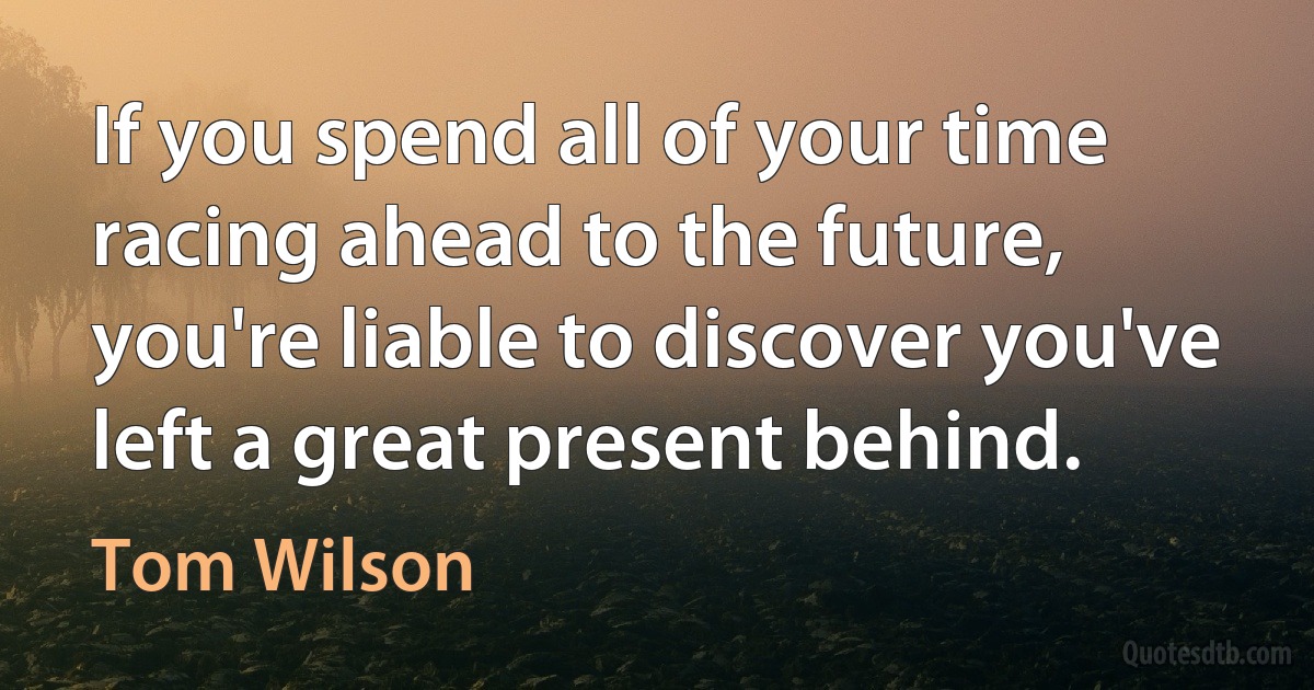 If you spend all of your time racing ahead to the future, you're liable to discover you've left a great present behind. (Tom Wilson)