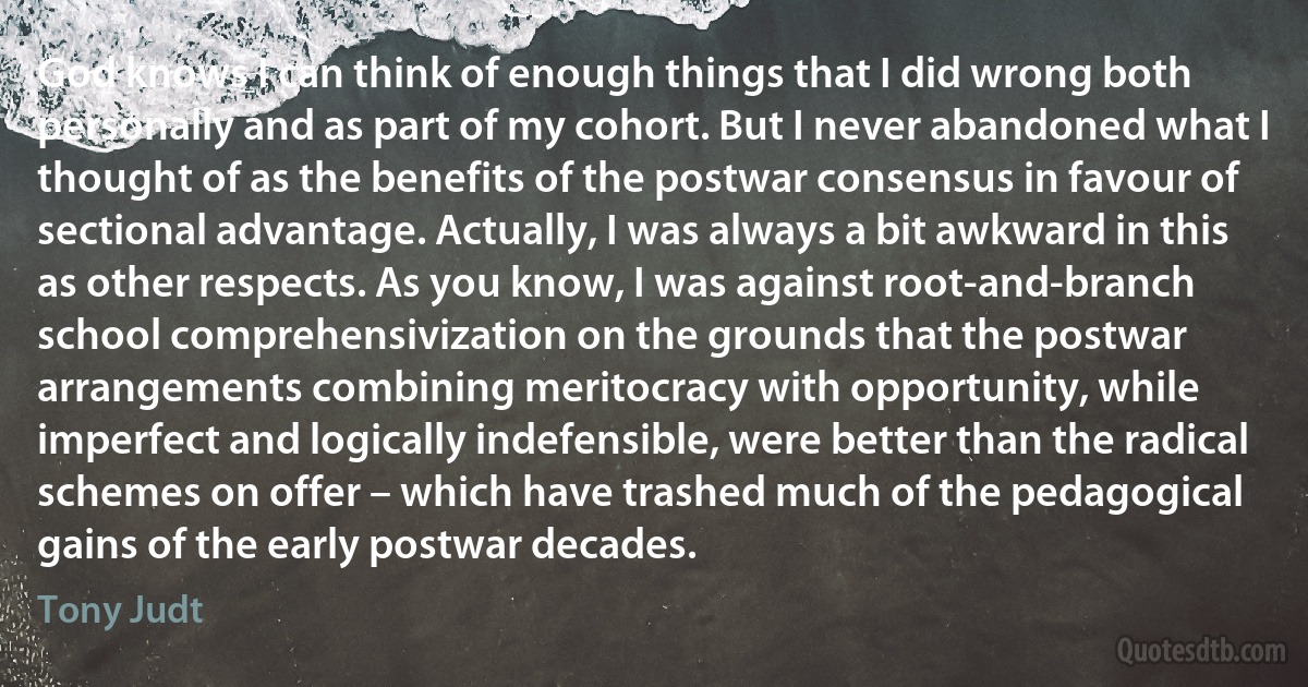 God knows I can think of enough things that I did wrong both personally and as part of my cohort. But I never abandoned what I thought of as the benefits of the postwar consensus in favour of sectional advantage. Actually, I was always a bit awkward in this as other respects. As you know, I was against root-and-branch school comprehensivization on the grounds that the postwar arrangements combining meritocracy with opportunity, while imperfect and logically indefensible, were better than the radical schemes on offer – which have trashed much of the pedagogical gains of the early postwar decades. (Tony Judt)