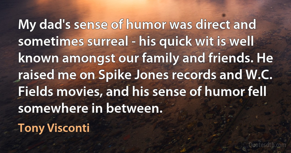 My dad's sense of humor was direct and sometimes surreal - his quick wit is well known amongst our family and friends. He raised me on Spike Jones records and W.C. Fields movies, and his sense of humor fell somewhere in between. (Tony Visconti)