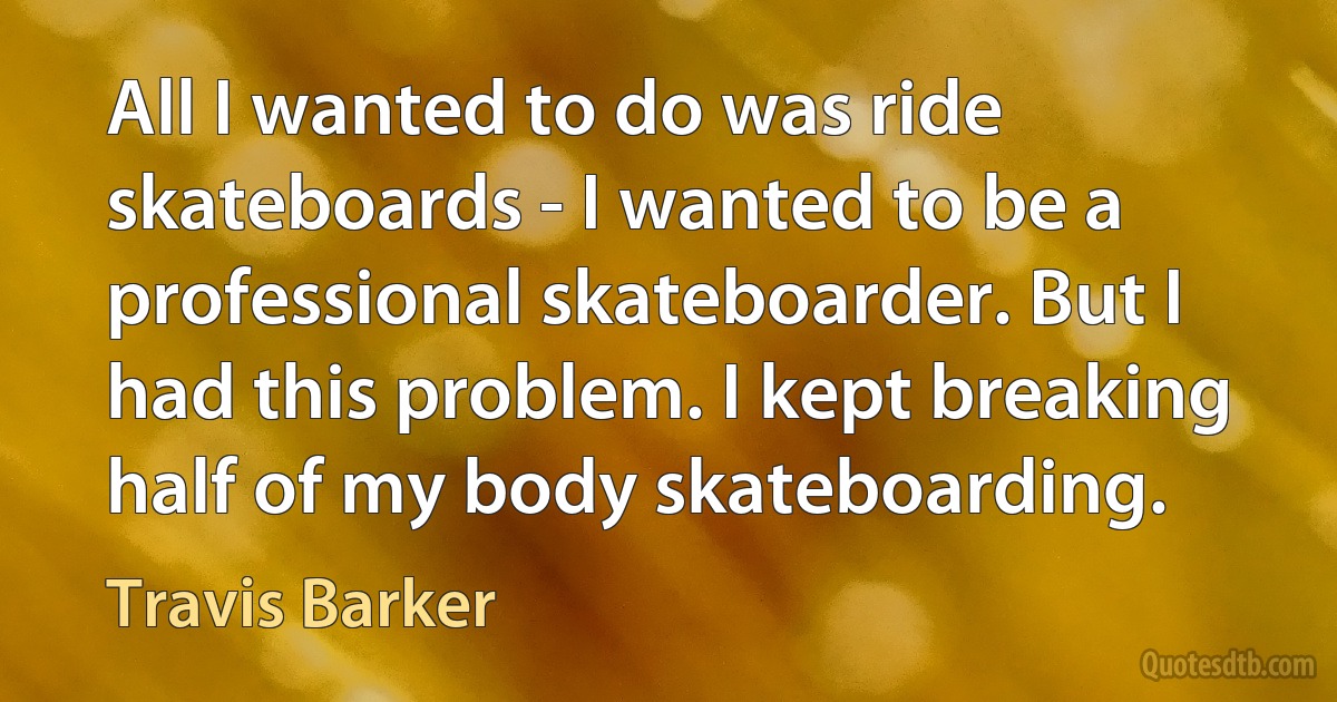 All I wanted to do was ride skateboards - I wanted to be a professional skateboarder. But I had this problem. I kept breaking half of my body skateboarding. (Travis Barker)