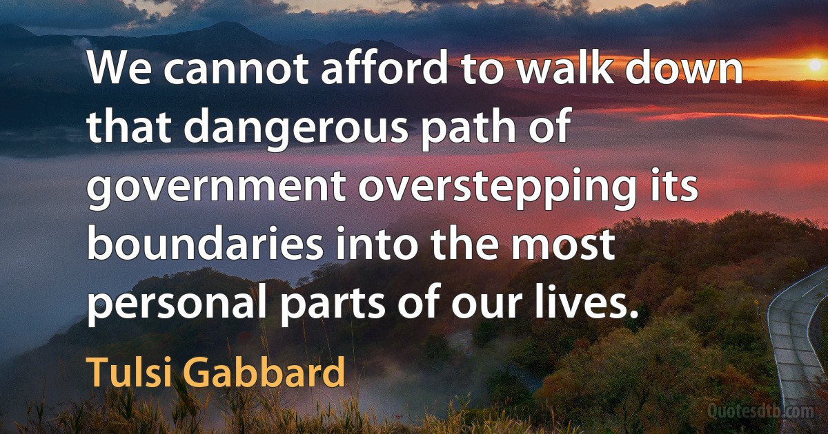 We cannot afford to walk down that dangerous path of government overstepping its boundaries into the most personal parts of our lives. (Tulsi Gabbard)