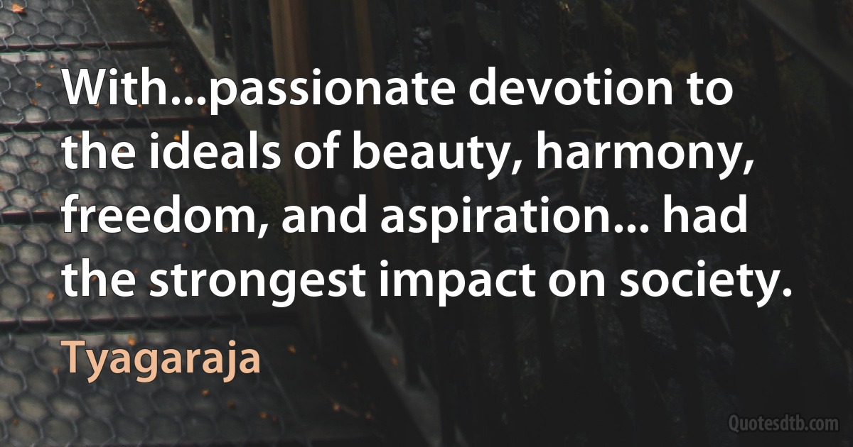 With...passionate devotion to the ideals of beauty, harmony, freedom, and aspiration... had the strongest impact on society. (Tyagaraja)