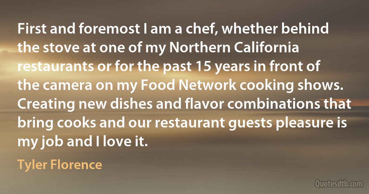 First and foremost I am a chef, whether behind the stove at one of my Northern California restaurants or for the past 15 years in front of the camera on my Food Network cooking shows. Creating new dishes and flavor combinations that bring cooks and our restaurant guests pleasure is my job and I love it. (Tyler Florence)