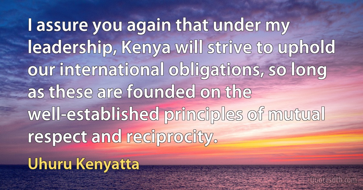 I assure you again that under my leadership, Kenya will strive to uphold our international obligations, so long as these are founded on the well-established principles of mutual respect and reciprocity. (Uhuru Kenyatta)