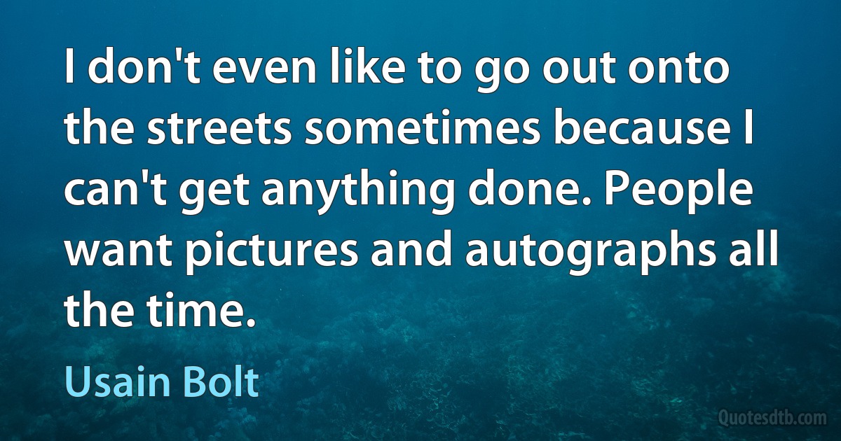 I don't even like to go out onto the streets sometimes because I can't get anything done. People want pictures and autographs all the time. (Usain Bolt)