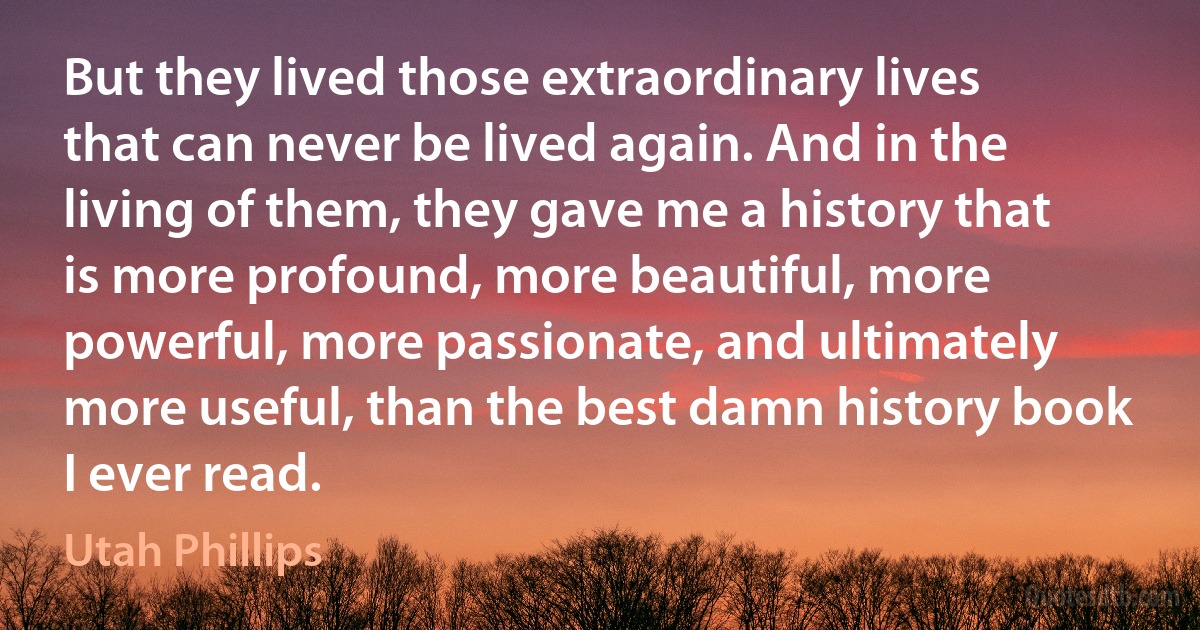 But they lived those extraordinary lives that can never be lived again. And in the living of them, they gave me a history that is more profound, more beautiful, more powerful, more passionate, and ultimately more useful, than the best damn history book I ever read. (Utah Phillips)