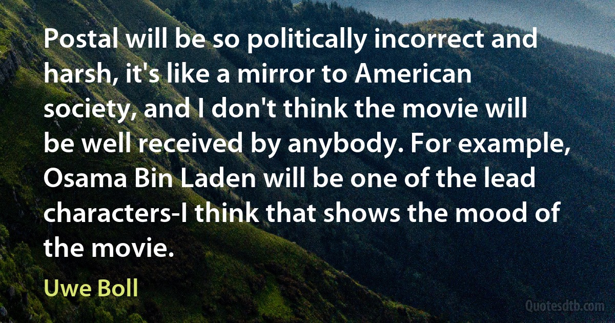 Postal will be so politically incorrect and harsh, it's like a mirror to American society, and I don't think the movie will be well received by anybody. For example, Osama Bin Laden will be one of the lead characters-I think that shows the mood of the movie. (Uwe Boll)