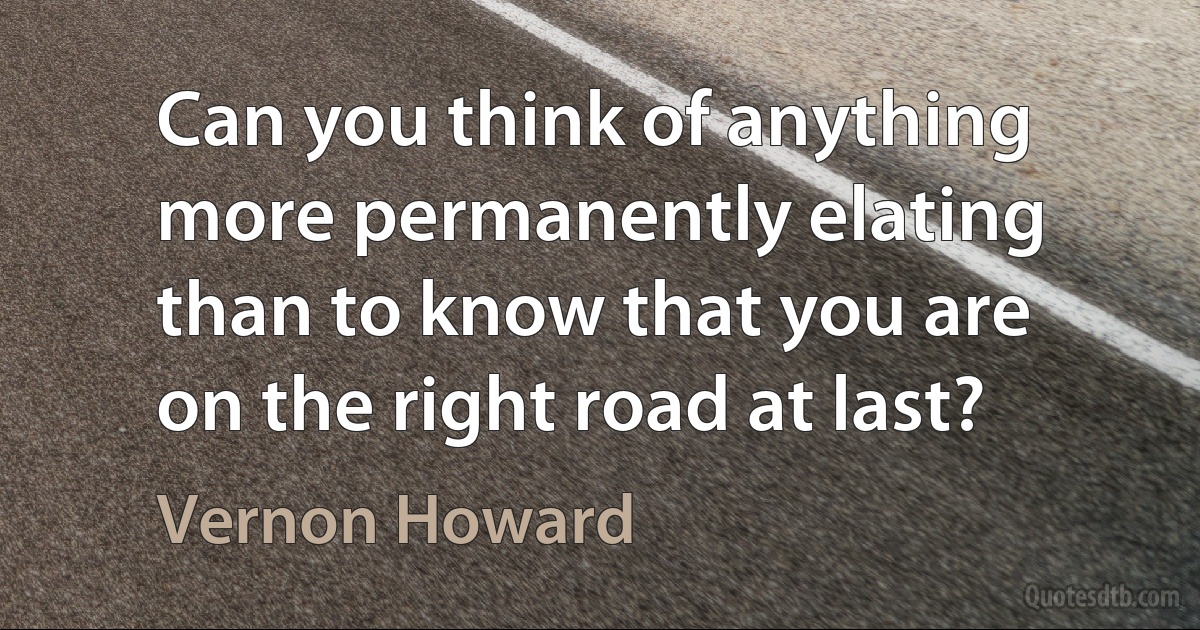 Can you think of anything more permanently elating than to know that you are on the right road at last? (Vernon Howard)