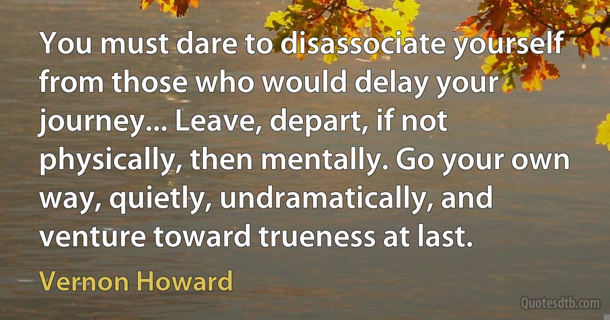 You must dare to disassociate yourself from those who would delay your journey... Leave, depart, if not physically, then mentally. Go your own way, quietly, undramatically, and venture toward trueness at last. (Vernon Howard)