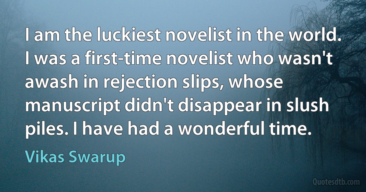 I am the luckiest novelist in the world. I was a first-time novelist who wasn't awash in rejection slips, whose manuscript didn't disappear in slush piles. I have had a wonderful time. (Vikas Swarup)