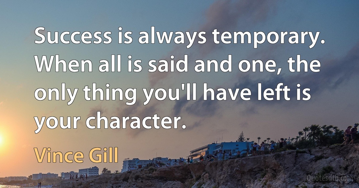 Success is always temporary. When all is said and one, the only thing you'll have left is your character. (Vince Gill)