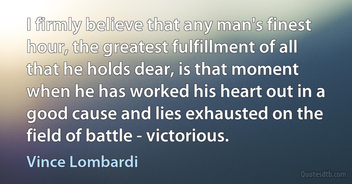 I firmly believe that any man's finest hour, the greatest fulfillment of all that he holds dear, is that moment when he has worked his heart out in a good cause and lies exhausted on the field of battle - victorious. (Vince Lombardi)