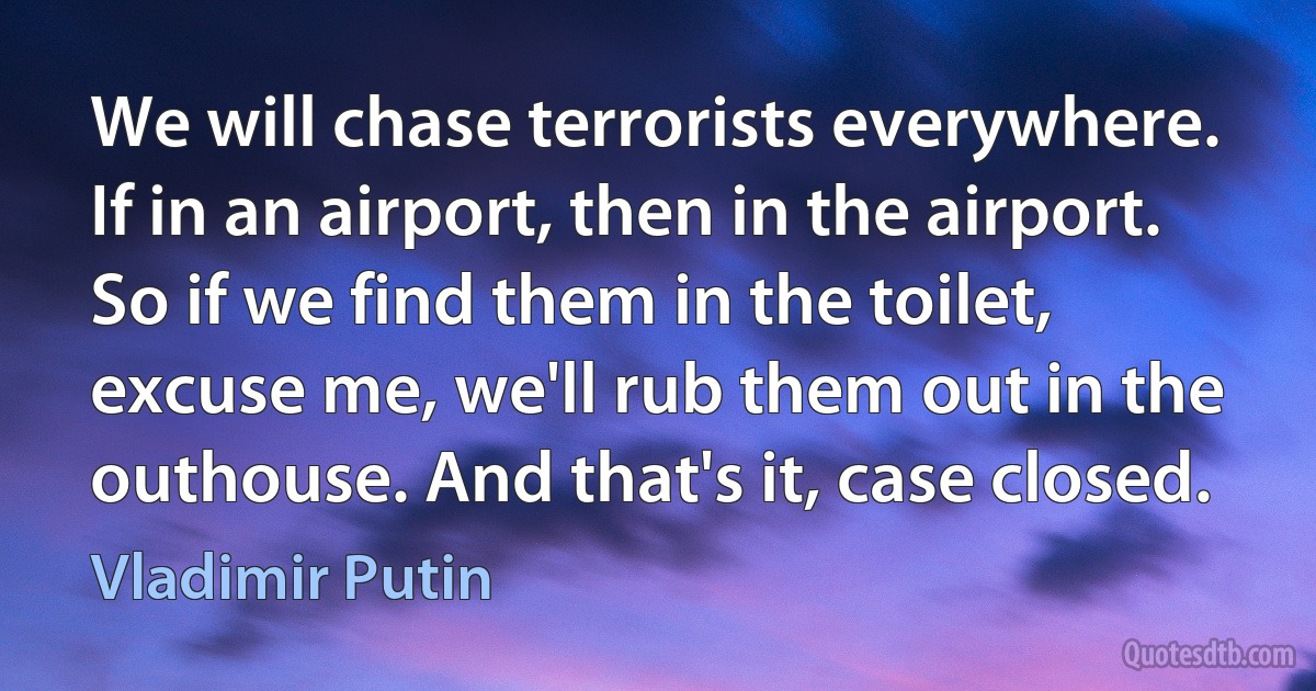 We will chase terrorists everywhere. If in an airport, then in the airport. So if we find them in the toilet, excuse me, we'll rub them out in the outhouse. And that's it, case closed. (Vladimir Putin)