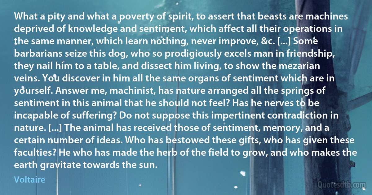 What a pity and what a poverty of spirit, to assert that beasts are machines deprived of knowledge and sentiment, which affect all their operations in the same manner, which learn nothing, never improve, &c. [...] Some barbarians seize this dog, who so prodigiously excels man in friendship, they nail him to a table, and dissect him living, to show the mezarian veins. You discover in him all the same organs of sentiment which are in yourself. Answer me, machinist, has nature arranged all the springs of sentiment in this animal that he should not feel? Has he nerves to be incapable of suffering? Do not suppose this impertinent contradiction in nature. [...] The animal has received those of sentiment, memory, and a certain number of ideas. Who has bestowed these gifts, who has given these faculties? He who has made the herb of the field to grow, and who makes the earth gravitate towards the sun. (Voltaire)