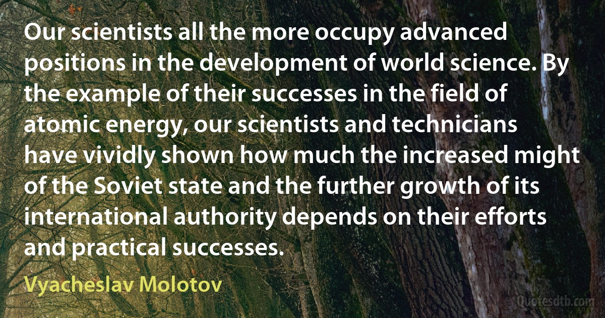 Our scientists all the more occupy advanced positions in the development of world science. By the example of their successes in the field of atomic energy, our scientists and technicians have vividly shown how much the increased might of the Soviet state and the further growth of its international authority depends on their efforts and practical successes. (Vyacheslav Molotov)