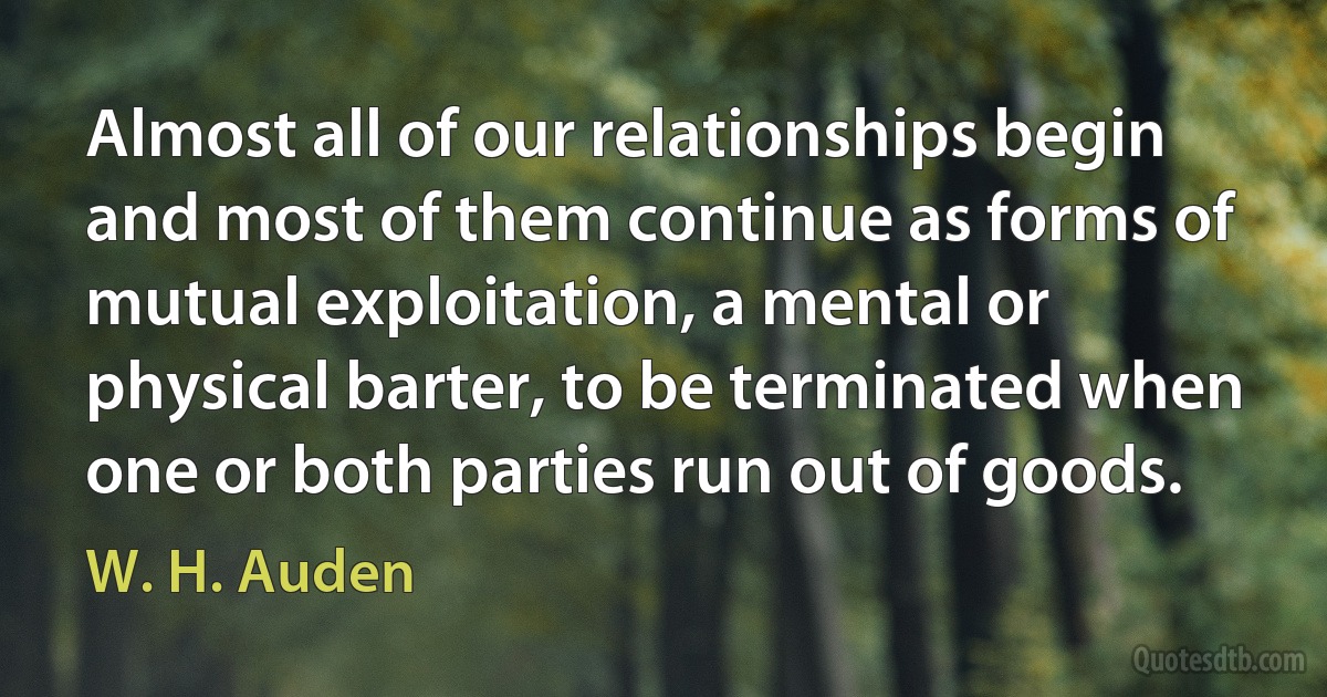 Almost all of our relationships begin and most of them continue as forms of mutual exploitation, a mental or physical barter, to be terminated when one or both parties run out of goods. (W. H. Auden)