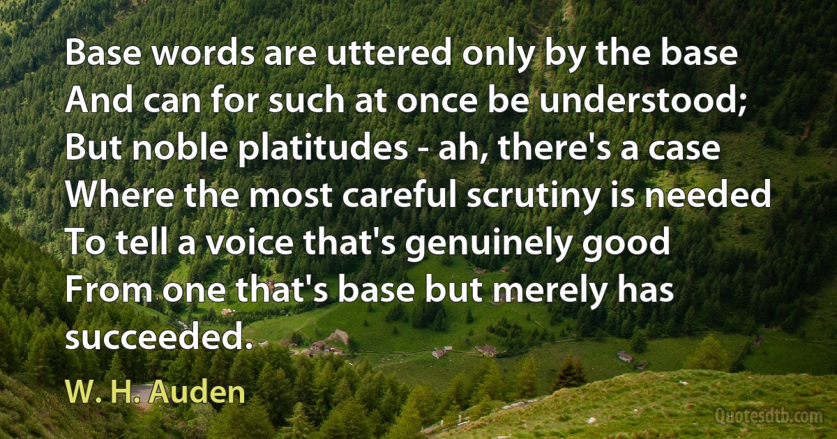 Base words are uttered only by the base
And can for such at once be understood;
But noble platitudes - ah, there's a case
Where the most careful scrutiny is needed
To tell a voice that's genuinely good
From one that's base but merely has succeeded. (W. H. Auden)