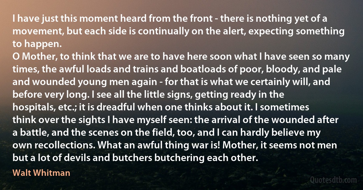 I have just this moment heard from the front - there is nothing yet of a movement, but each side is continually on the alert, expecting something to happen.
O Mother, to think that we are to have here soon what I have seen so many times, the awful loads and trains and boatloads of poor, bloody, and pale and wounded young men again - for that is what we certainly will, and before very long. I see all the little signs, getting ready in the hospitals, etc.; it is dreadful when one thinks about it. I sometimes think over the sights I have myself seen: the arrival of the wounded after a battle, and the scenes on the field, too, and I can hardly believe my own recollections. What an awful thing war is! Mother, it seems not men but a lot of devils and butchers butchering each other. (Walt Whitman)