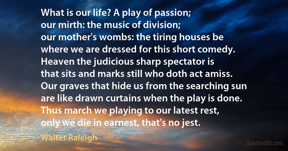 What is our life? A play of passion;
our mirth: the music of division;
our mother's wombs: the tiring houses be
where we are dressed for this short comedy.
Heaven the judicious sharp spectator is
that sits and marks still who doth act amiss.
Our graves that hide us from the searching sun
are like drawn curtains when the play is done.
Thus march we playing to our latest rest,
only we die in earnest, that's no jest. (Walter Raleigh)