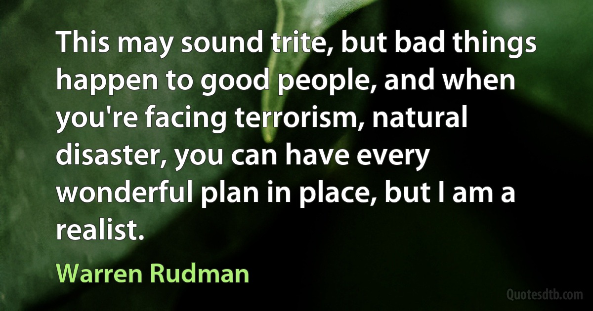 This may sound trite, but bad things happen to good people, and when you're facing terrorism, natural disaster, you can have every wonderful plan in place, but I am a realist. (Warren Rudman)