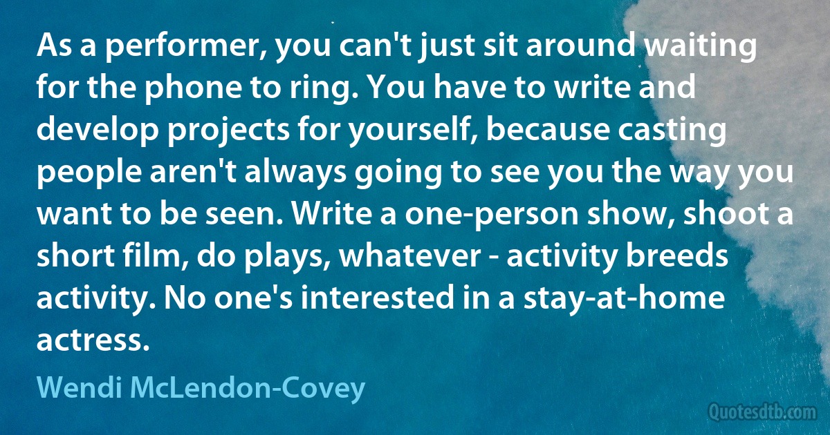 As a performer, you can't just sit around waiting for the phone to ring. You have to write and develop projects for yourself, because casting people aren't always going to see you the way you want to be seen. Write a one-person show, shoot a short film, do plays, whatever - activity breeds activity. No one's interested in a stay-at-home actress. (Wendi McLendon-Covey)