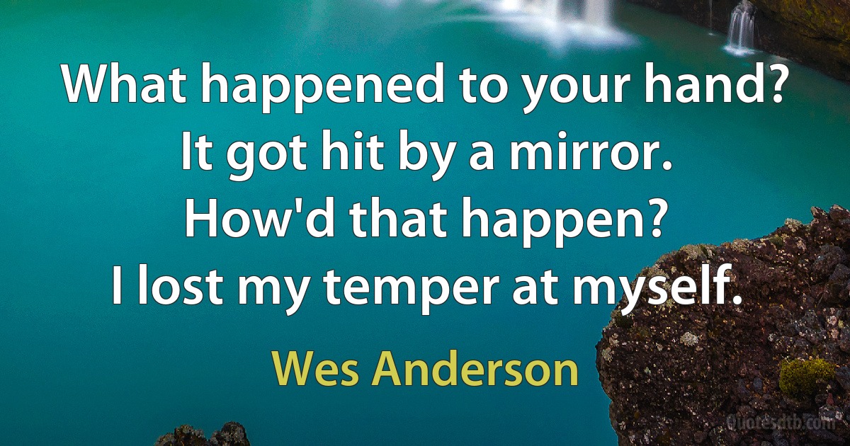 What happened to your hand?
It got hit by a mirror.
How'd that happen?
I lost my temper at myself. (Wes Anderson)