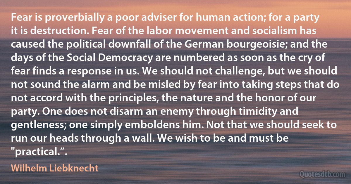 Fear is proverbially a poor adviser for human action; for a party it is destruction. Fear of the labor movement and socialism has caused the political downfall of the German bourgeoisie; and the days of the Social Democracy are numbered as soon as the cry of fear finds a response in us. We should not challenge, but we should not sound the alarm and be misled by fear into taking steps that do not accord with the principles, the nature and the honor of our party. One does not disarm an enemy through timidity and gentleness; one simply emboldens him. Not that we should seek to run our heads through a wall. We wish to be and must be "practical.”. (Wilhelm Liebknecht)