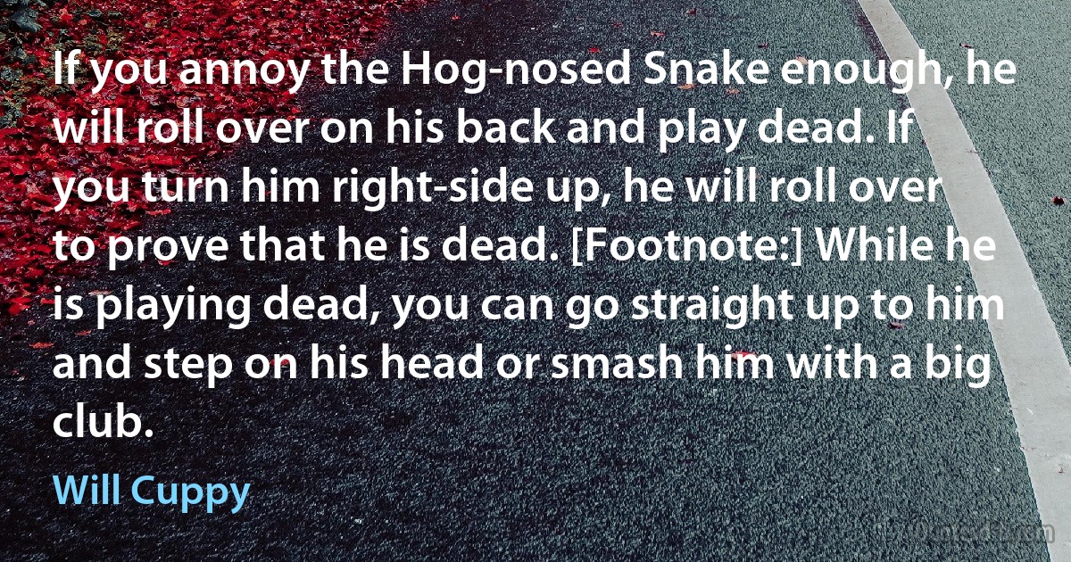 If you annoy the Hog-nosed Snake enough, he will roll over on his back and play dead. If you turn him right-side up, he will roll over to prove that he is dead. [Footnote:] While he is playing dead, you can go straight up to him and step on his head or smash him with a big club. (Will Cuppy)