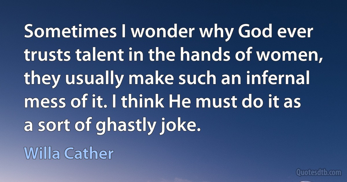 Sometimes I wonder why God ever trusts talent in the hands of women, they usually make such an infernal mess of it. I think He must do it as a sort of ghastly joke. (Willa Cather)