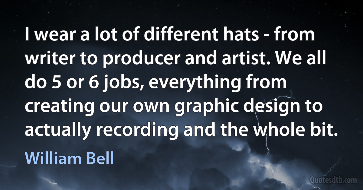 I wear a lot of different hats - from writer to producer and artist. We all do 5 or 6 jobs, everything from creating our own graphic design to actually recording and the whole bit. (William Bell)