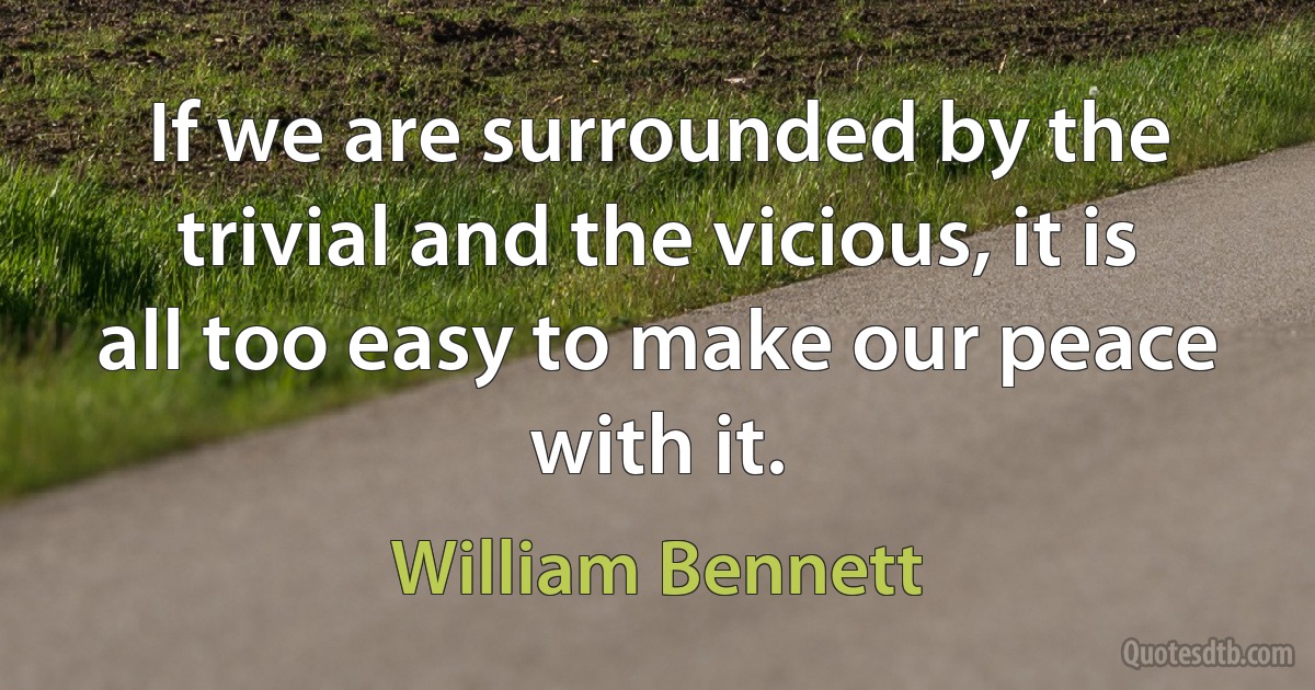 If we are surrounded by the trivial and the vicious, it is all too easy to make our peace with it. (William Bennett)