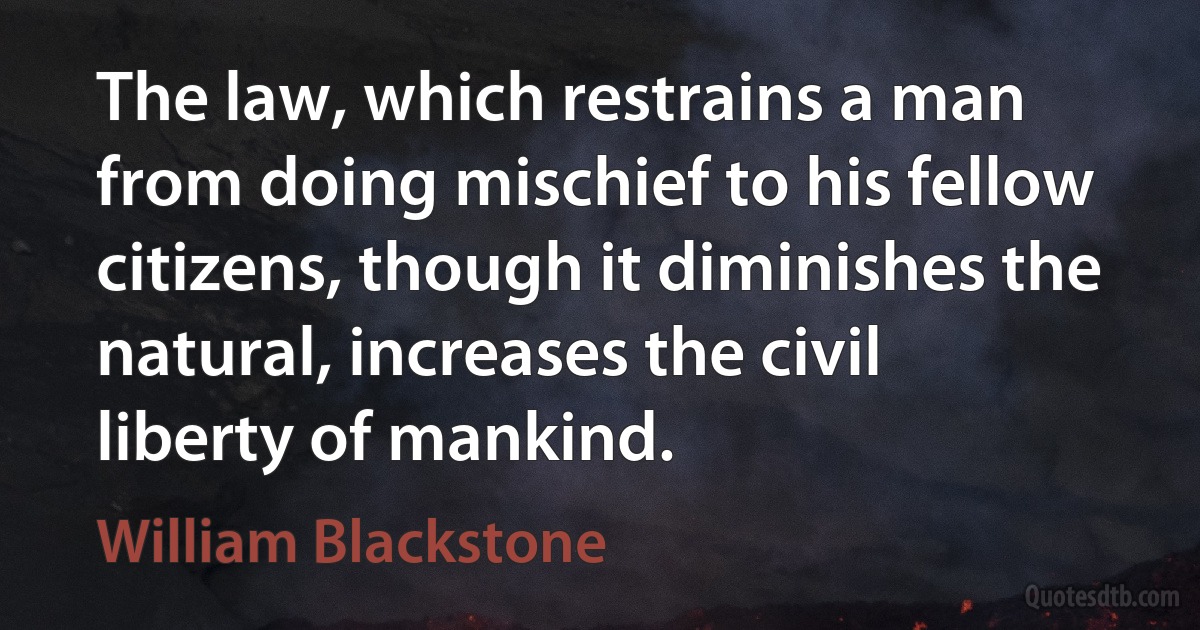 The law, which restrains a man from doing mischief to his fellow citizens, though it diminishes the natural, increases the civil liberty of mankind. (William Blackstone)