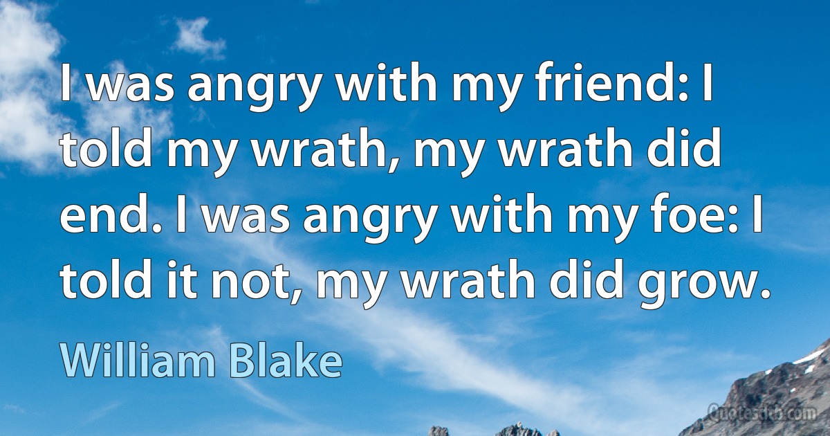 I was angry with my friend: I told my wrath, my wrath did end. I was angry with my foe: I told it not, my wrath did grow. (William Blake)