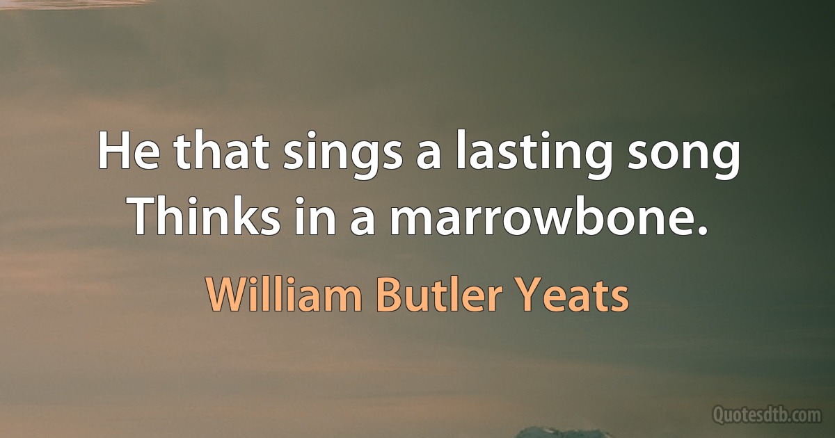 He that sings a lasting song Thinks in a marrowbone. (William Butler Yeats)