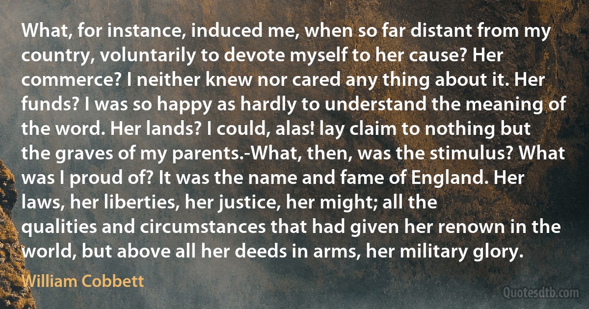 What, for instance, induced me, when so far distant from my country, voluntarily to devote myself to her cause? Her commerce? I neither knew nor cared any thing about it. Her funds? I was so happy as hardly to understand the meaning of the word. Her lands? I could, alas! lay claim to nothing but the graves of my parents.-What, then, was the stimulus? What was I proud of? It was the name and fame of England. Her laws, her liberties, her justice, her might; all the qualities and circumstances that had given her renown in the world, but above all her deeds in arms, her military glory. (William Cobbett)