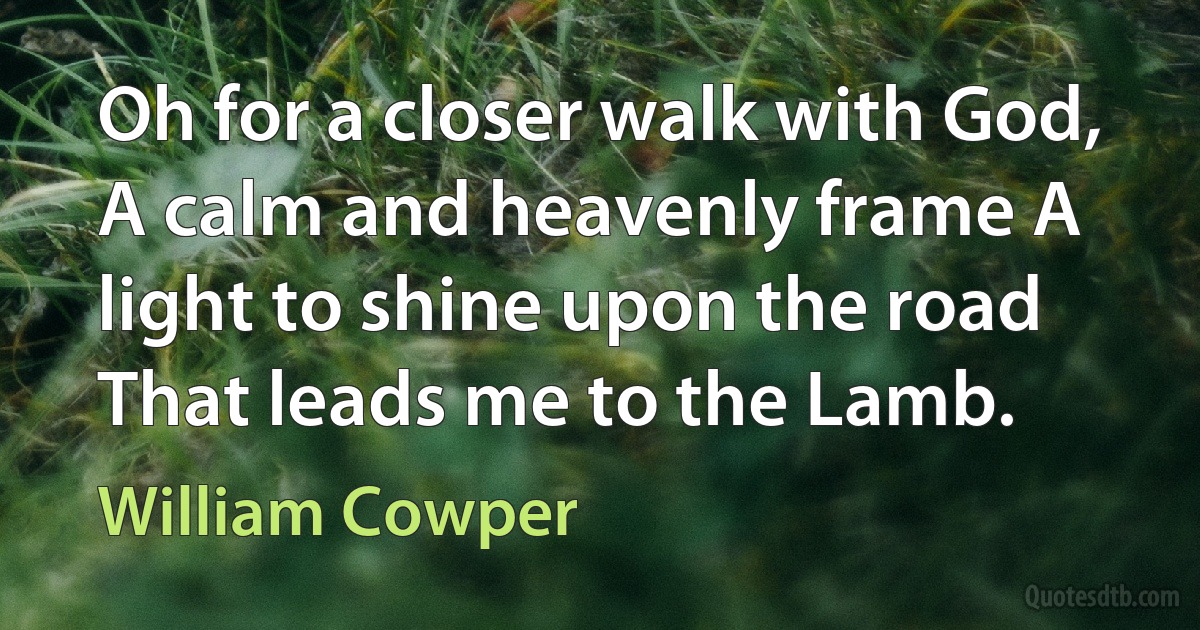 Oh for a closer walk with God, A calm and heavenly frame A light to shine upon the road That leads me to the Lamb. (William Cowper)