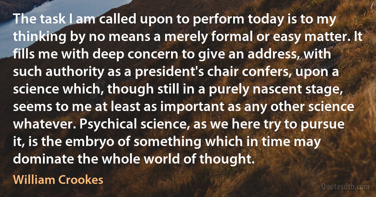 The task I am called upon to perform today is to my thinking by no means a merely formal or easy matter. It fills me with deep concern to give an address, with such authority as a president's chair confers, upon a science which, though still in a purely nascent stage, seems to me at least as important as any other science whatever. Psychical science, as we here try to pursue it, is the embryo of something which in time may dominate the whole world of thought. (William Crookes)