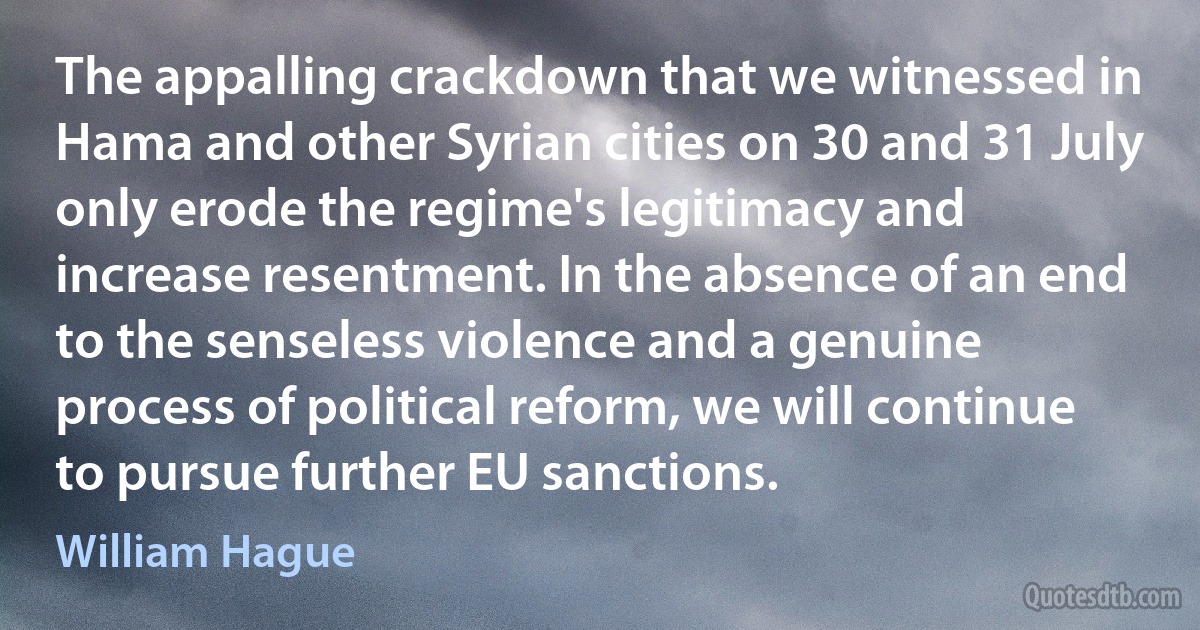 The appalling crackdown that we witnessed in Hama and other Syrian cities on 30 and 31 July only erode the regime's legitimacy and increase resentment. In the absence of an end to the senseless violence and a genuine process of political reform, we will continue to pursue further EU sanctions. (William Hague)