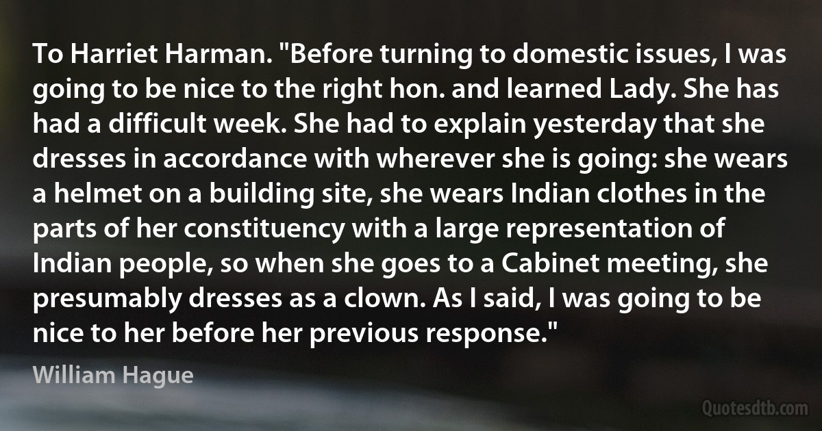 To Harriet Harman. "Before turning to domestic issues, I was going to be nice to the right hon. and learned Lady. She has had a difficult week. She had to explain yesterday that she dresses in accordance with wherever she is going: she wears a helmet on a building site, she wears Indian clothes in the parts of her constituency with a large representation of Indian people, so when she goes to a Cabinet meeting, she presumably dresses as a clown. As I said, I was going to be nice to her before her previous response." (William Hague)